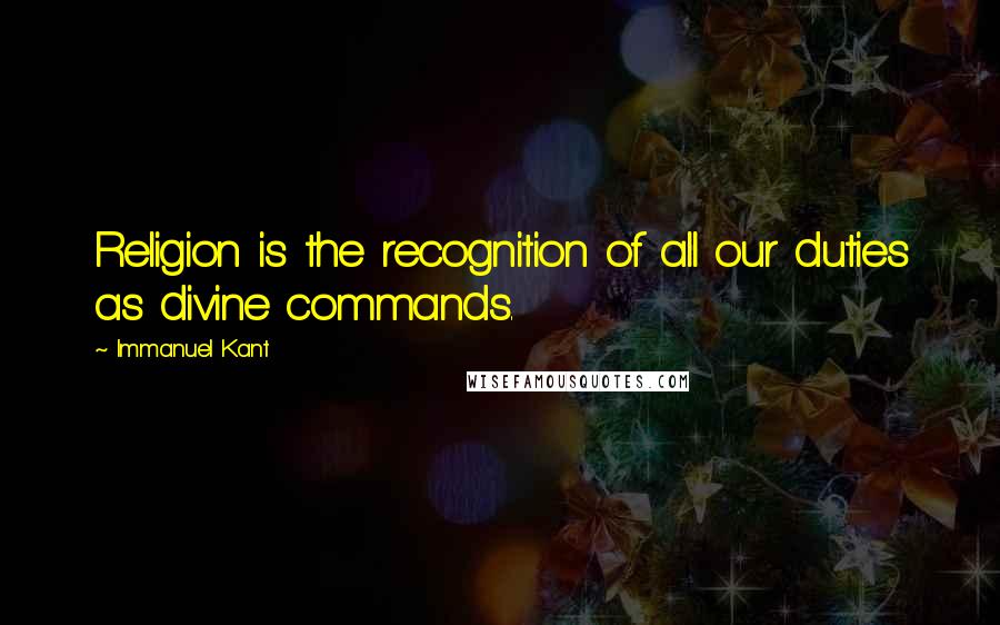 Immanuel Kant Quotes: Religion is the recognition of all our duties as divine commands.