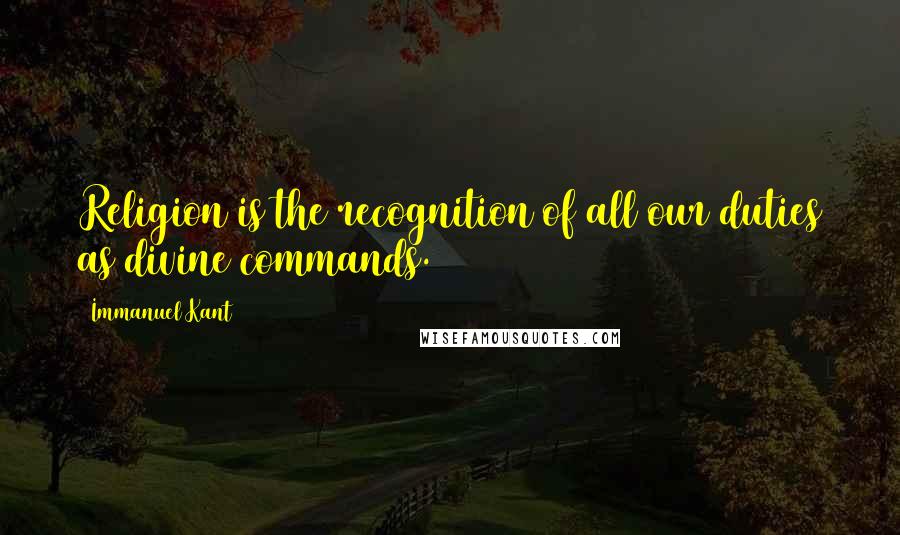Immanuel Kant Quotes: Religion is the recognition of all our duties as divine commands.