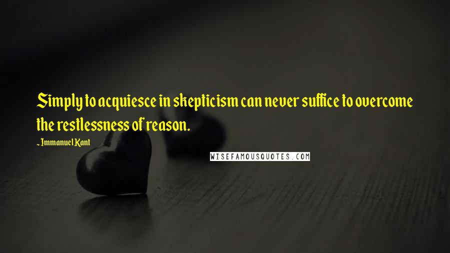 Immanuel Kant Quotes: Simply to acquiesce in skepticism can never suffice to overcome the restlessness of reason.