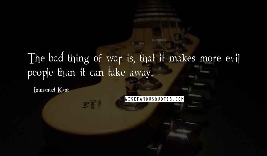 Immanuel Kant Quotes: The bad thing of war is, that it makes more evil people than it can take away.