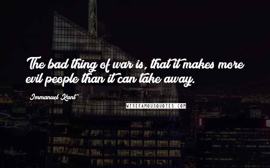 Immanuel Kant Quotes: The bad thing of war is, that it makes more evil people than it can take away.