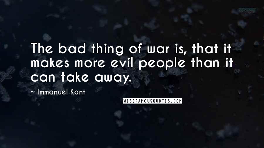 Immanuel Kant Quotes: The bad thing of war is, that it makes more evil people than it can take away.