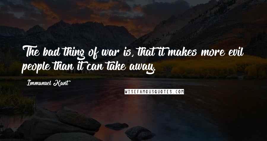 Immanuel Kant Quotes: The bad thing of war is, that it makes more evil people than it can take away.