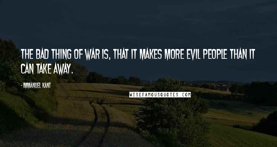 Immanuel Kant Quotes: The bad thing of war is, that it makes more evil people than it can take away.