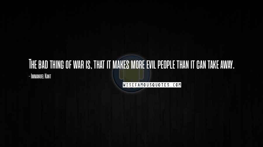 Immanuel Kant Quotes: The bad thing of war is, that it makes more evil people than it can take away.