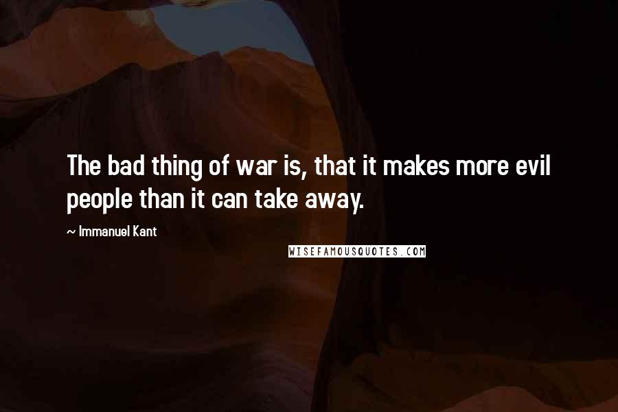 Immanuel Kant Quotes: The bad thing of war is, that it makes more evil people than it can take away.