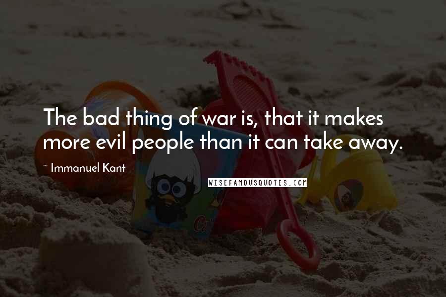 Immanuel Kant Quotes: The bad thing of war is, that it makes more evil people than it can take away.