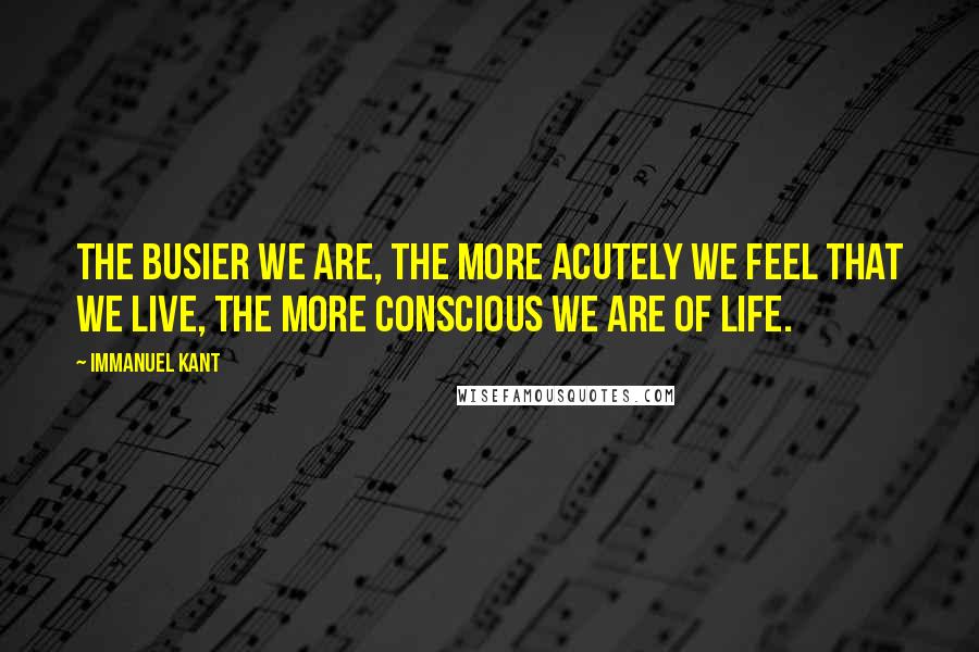 Immanuel Kant Quotes: The busier we are, the more acutely we feel that we live, the more conscious we are of life.