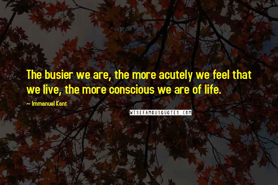 Immanuel Kant Quotes: The busier we are, the more acutely we feel that we live, the more conscious we are of life.