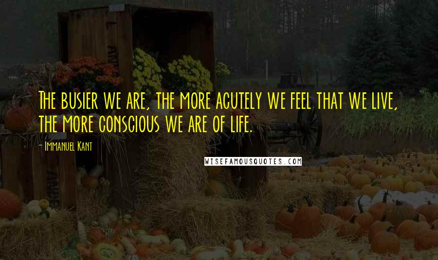 Immanuel Kant Quotes: The busier we are, the more acutely we feel that we live, the more conscious we are of life.