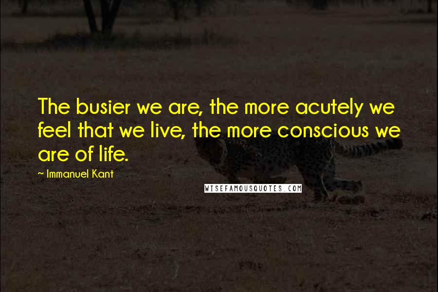 Immanuel Kant Quotes: The busier we are, the more acutely we feel that we live, the more conscious we are of life.