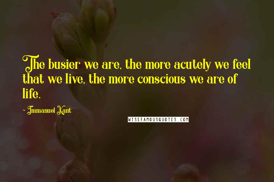 Immanuel Kant Quotes: The busier we are, the more acutely we feel that we live, the more conscious we are of life.