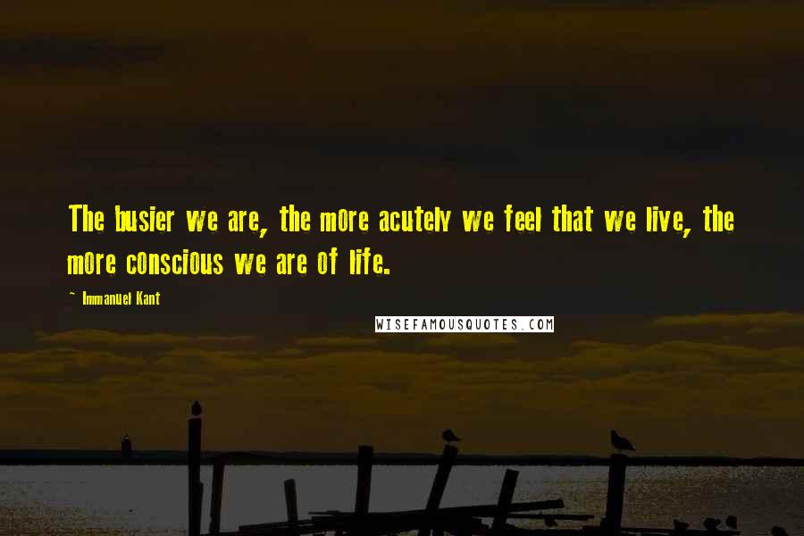 Immanuel Kant Quotes: The busier we are, the more acutely we feel that we live, the more conscious we are of life.