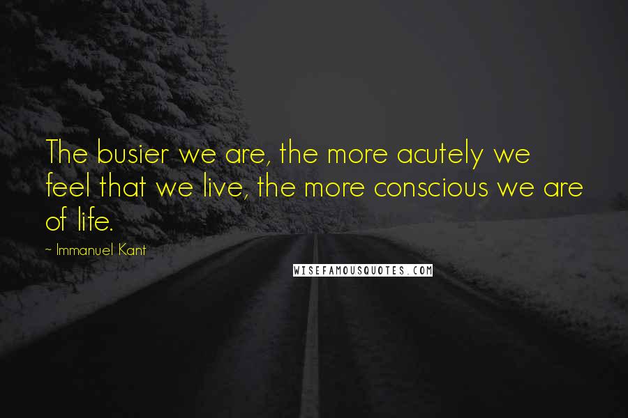 Immanuel Kant Quotes: The busier we are, the more acutely we feel that we live, the more conscious we are of life.
