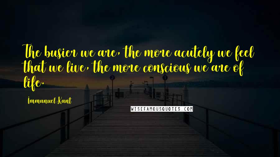 Immanuel Kant Quotes: The busier we are, the more acutely we feel that we live, the more conscious we are of life.