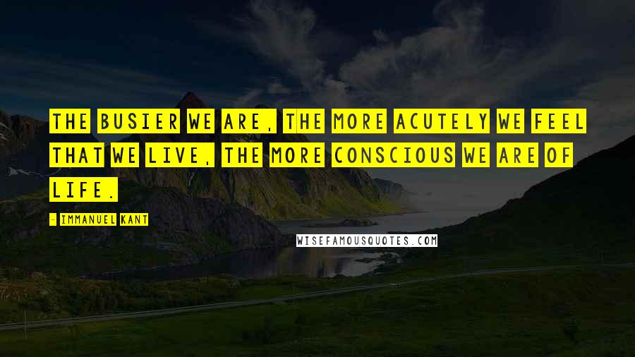 Immanuel Kant Quotes: The busier we are, the more acutely we feel that we live, the more conscious we are of life.