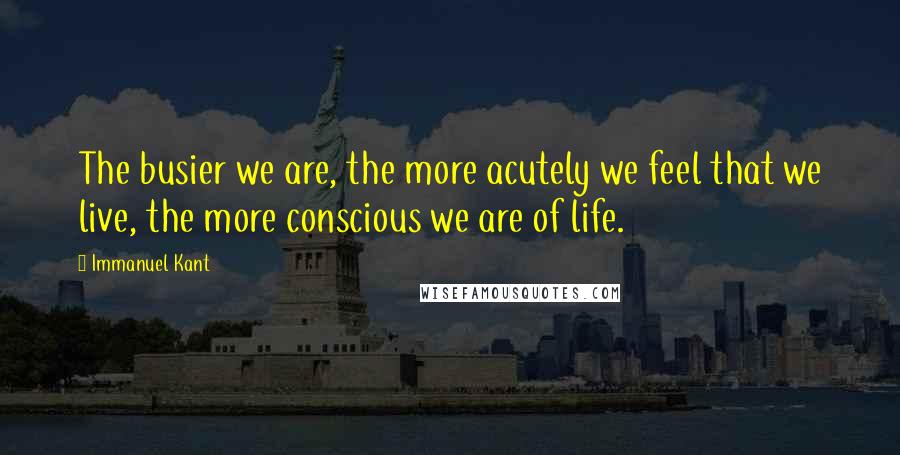 Immanuel Kant Quotes: The busier we are, the more acutely we feel that we live, the more conscious we are of life.