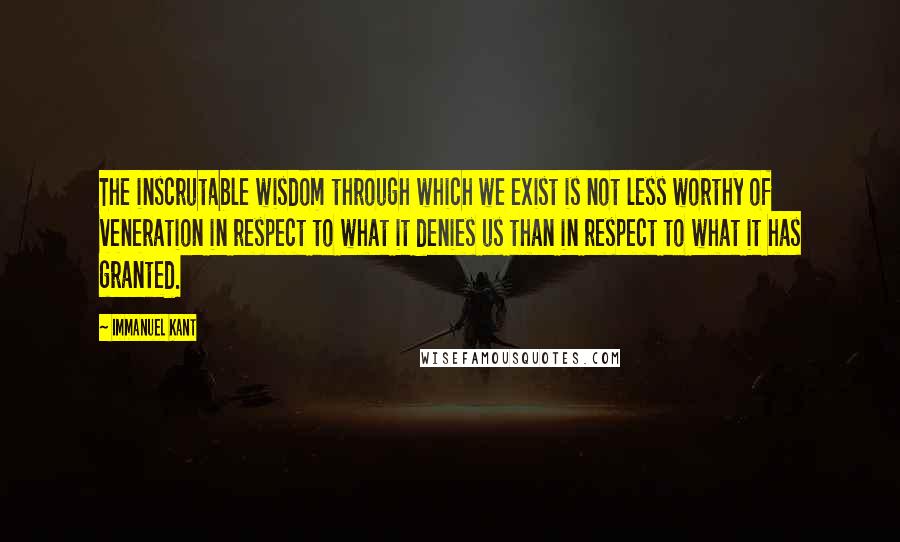 Immanuel Kant Quotes: The inscrutable wisdom through which we exist is not less worthy of veneration in respect to what it denies us than in respect to what it has granted.