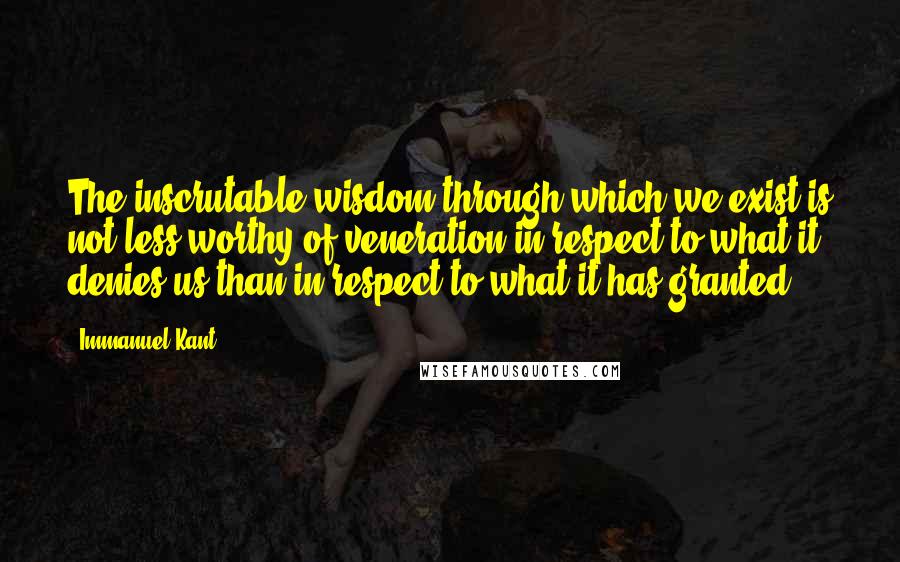 Immanuel Kant Quotes: The inscrutable wisdom through which we exist is not less worthy of veneration in respect to what it denies us than in respect to what it has granted.