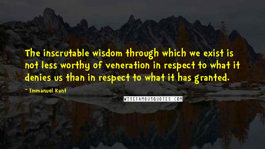 Immanuel Kant Quotes: The inscrutable wisdom through which we exist is not less worthy of veneration in respect to what it denies us than in respect to what it has granted.