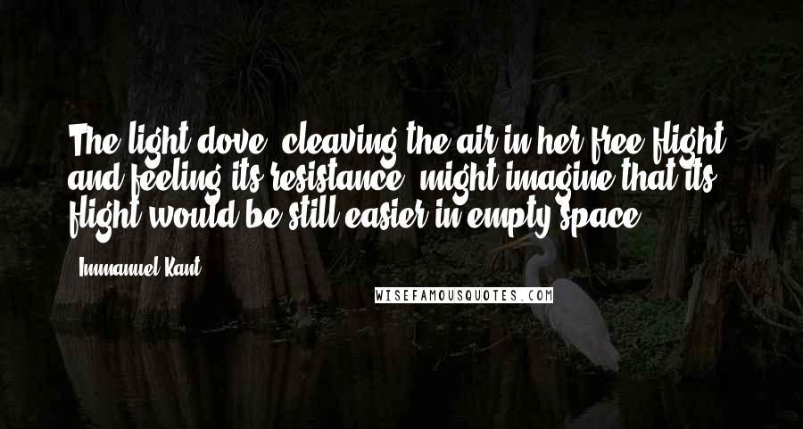 Immanuel Kant Quotes: The light dove, cleaving the air in her free flight, and feeling its resistance, might imagine that its flight would be still easier in empty space.