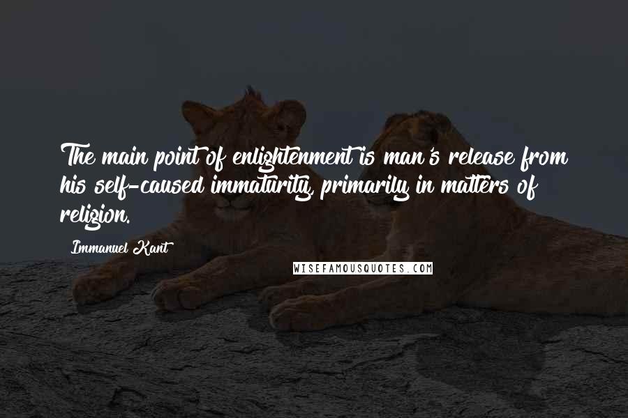 Immanuel Kant Quotes: The main point of enlightenment is man's release from his self-caused immaturity, primarily in matters of religion.