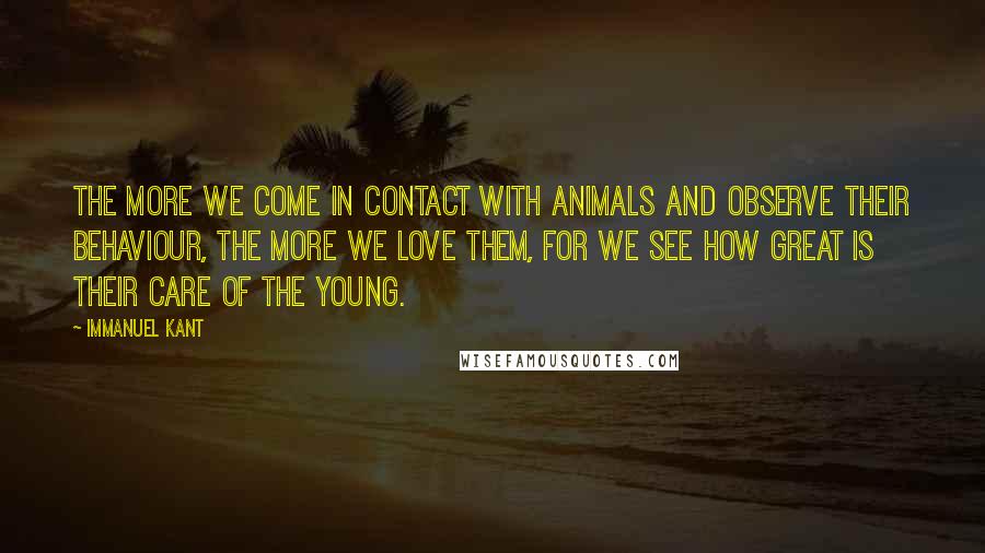 Immanuel Kant Quotes: The more we come in contact with animals and observe their behaviour, the more we love them, for we see how great is their care of the young.