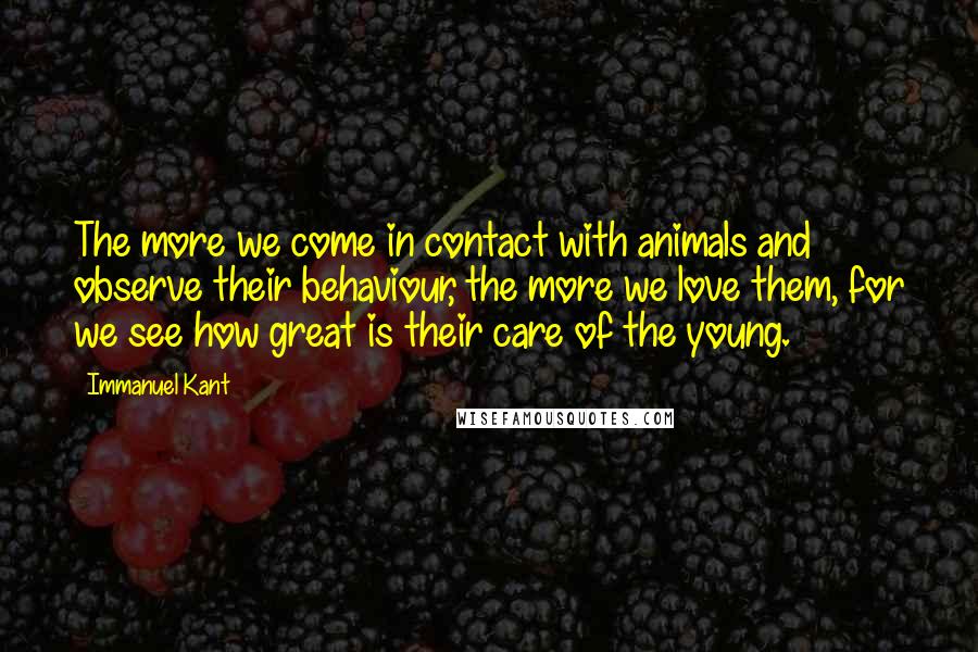 Immanuel Kant Quotes: The more we come in contact with animals and observe their behaviour, the more we love them, for we see how great is their care of the young.