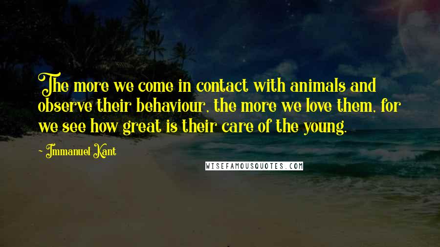 Immanuel Kant Quotes: The more we come in contact with animals and observe their behaviour, the more we love them, for we see how great is their care of the young.