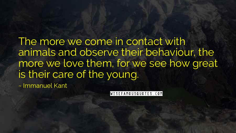 Immanuel Kant Quotes: The more we come in contact with animals and observe their behaviour, the more we love them, for we see how great is their care of the young.