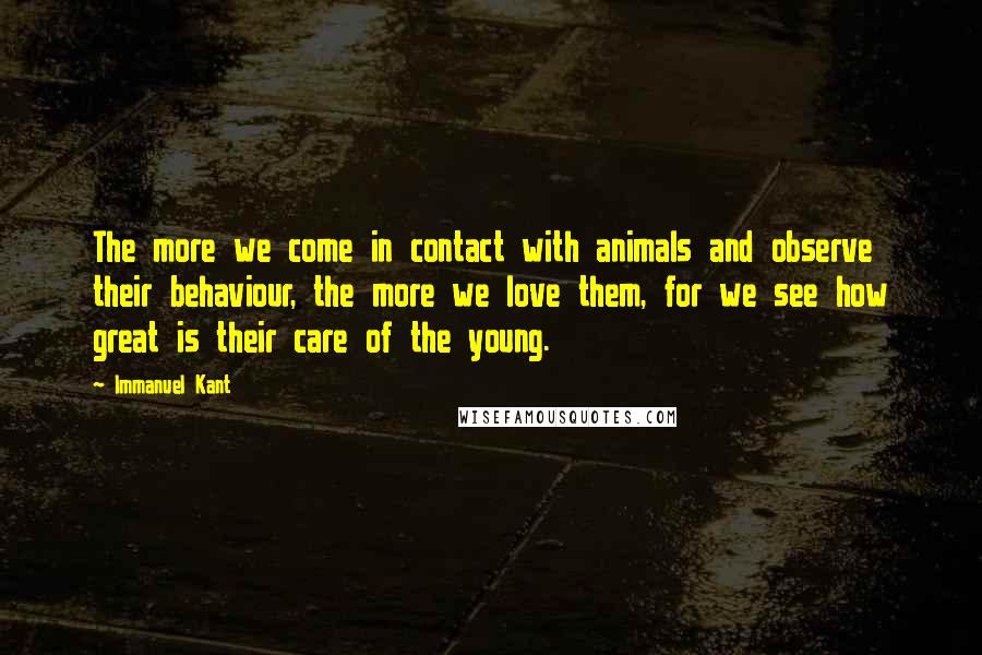 Immanuel Kant Quotes: The more we come in contact with animals and observe their behaviour, the more we love them, for we see how great is their care of the young.