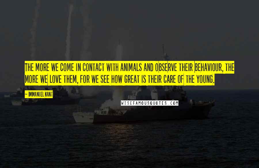 Immanuel Kant Quotes: The more we come in contact with animals and observe their behaviour, the more we love them, for we see how great is their care of the young.