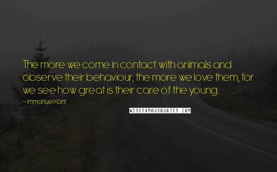 Immanuel Kant Quotes: The more we come in contact with animals and observe their behaviour, the more we love them, for we see how great is their care of the young.