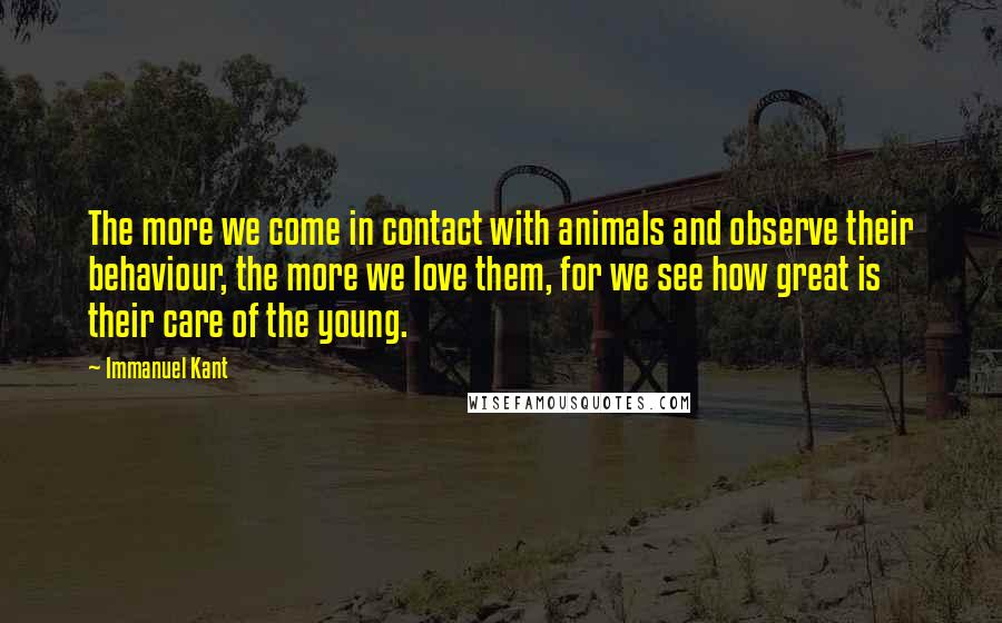 Immanuel Kant Quotes: The more we come in contact with animals and observe their behaviour, the more we love them, for we see how great is their care of the young.