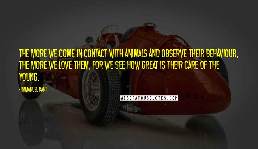 Immanuel Kant Quotes: The more we come in contact with animals and observe their behaviour, the more we love them, for we see how great is their care of the young.