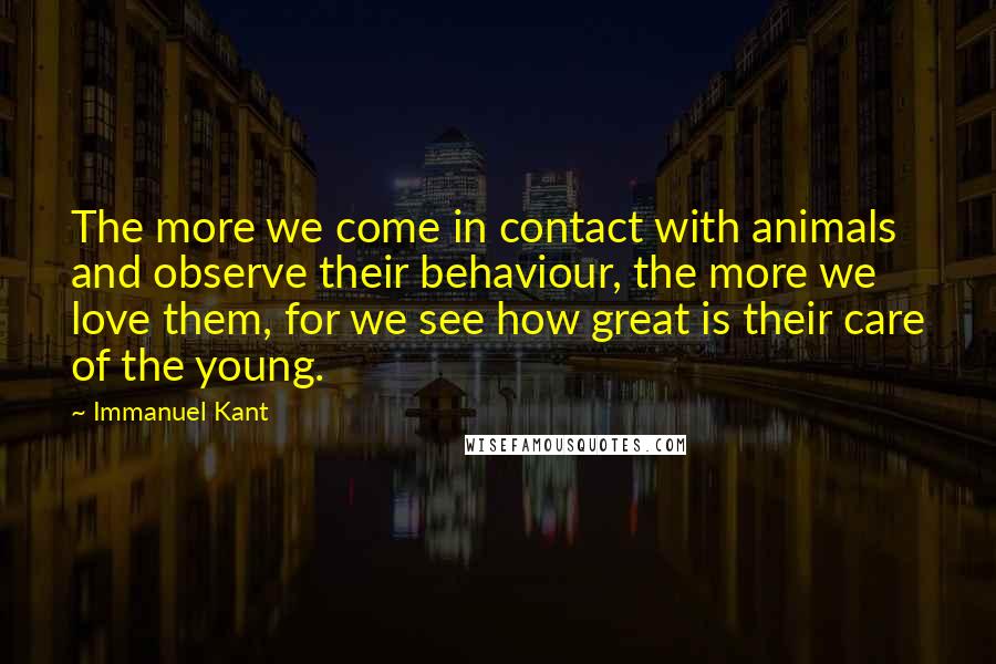 Immanuel Kant Quotes: The more we come in contact with animals and observe their behaviour, the more we love them, for we see how great is their care of the young.