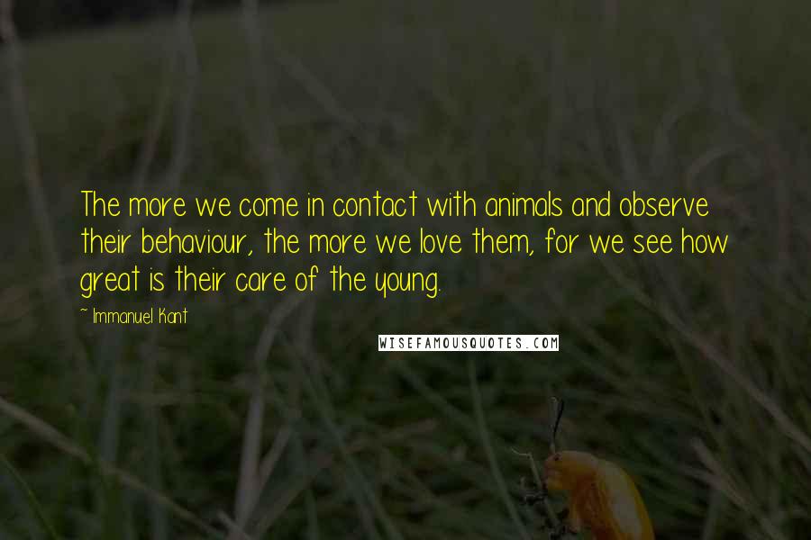 Immanuel Kant Quotes: The more we come in contact with animals and observe their behaviour, the more we love them, for we see how great is their care of the young.