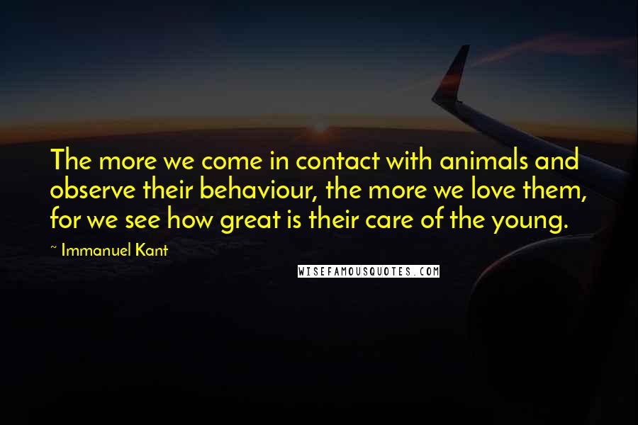 Immanuel Kant Quotes: The more we come in contact with animals and observe their behaviour, the more we love them, for we see how great is their care of the young.