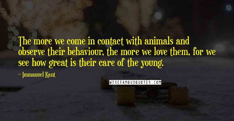 Immanuel Kant Quotes: The more we come in contact with animals and observe their behaviour, the more we love them, for we see how great is their care of the young.