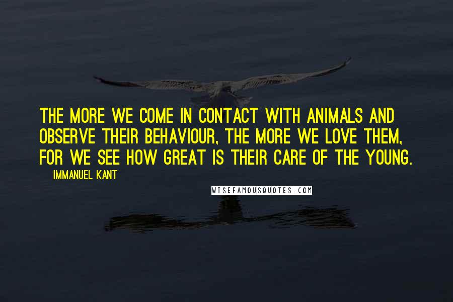 Immanuel Kant Quotes: The more we come in contact with animals and observe their behaviour, the more we love them, for we see how great is their care of the young.