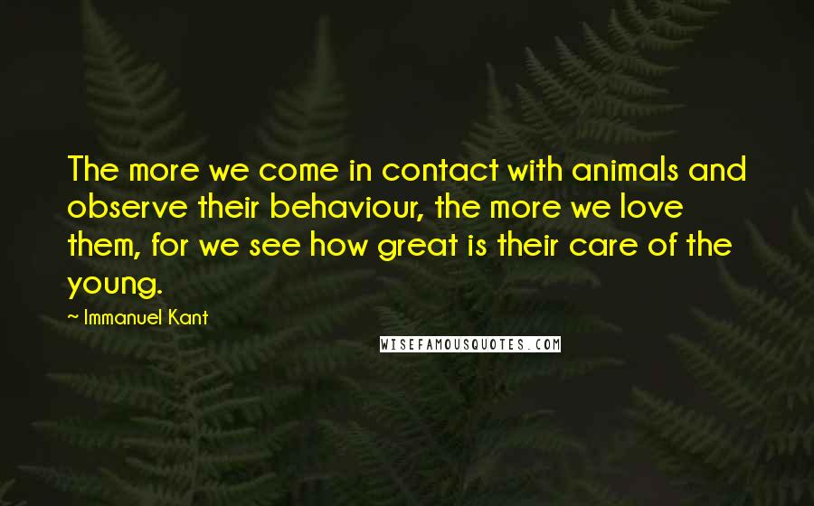 Immanuel Kant Quotes: The more we come in contact with animals and observe their behaviour, the more we love them, for we see how great is their care of the young.