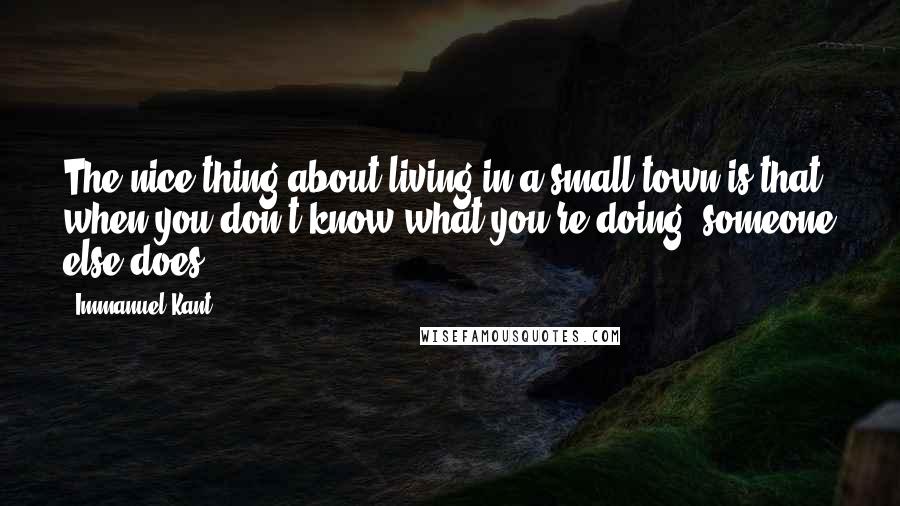 Immanuel Kant Quotes: The nice thing about living in a small town is that when you don't know what you're doing, someone else does.