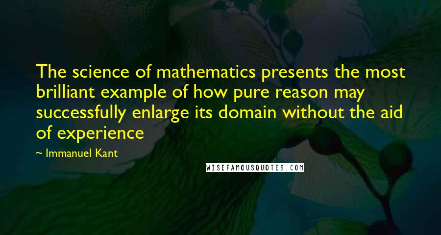 Immanuel Kant Quotes: The science of mathematics presents the most brilliant example of how pure reason may successfully enlarge its domain without the aid of experience