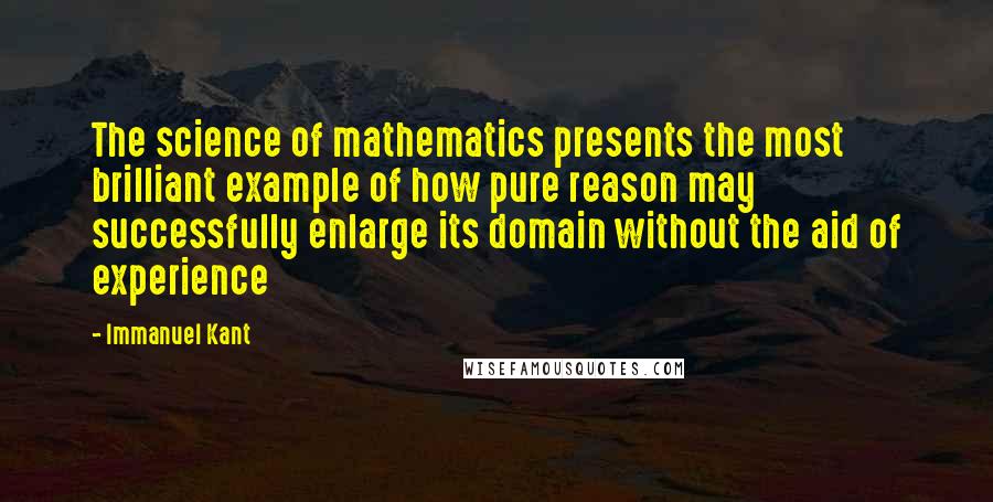 Immanuel Kant Quotes: The science of mathematics presents the most brilliant example of how pure reason may successfully enlarge its domain without the aid of experience