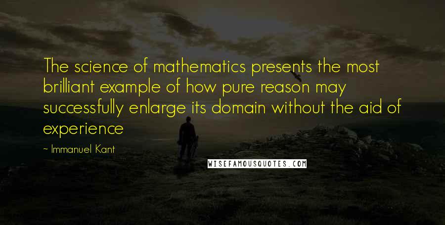 Immanuel Kant Quotes: The science of mathematics presents the most brilliant example of how pure reason may successfully enlarge its domain without the aid of experience