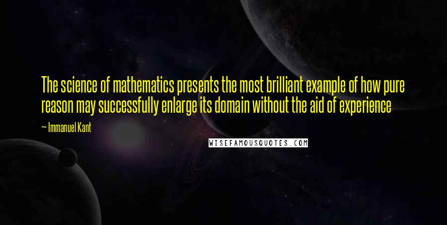 Immanuel Kant Quotes: The science of mathematics presents the most brilliant example of how pure reason may successfully enlarge its domain without the aid of experience