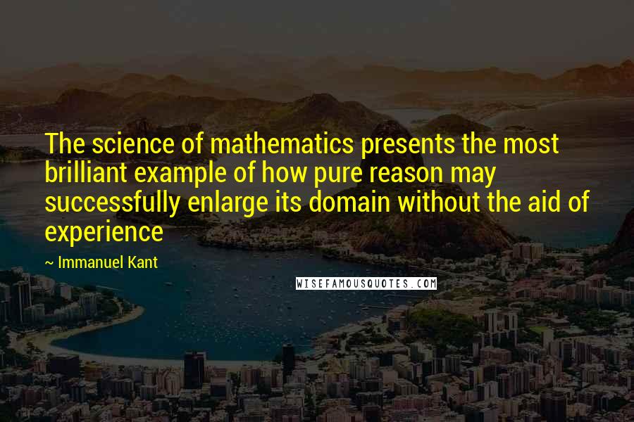 Immanuel Kant Quotes: The science of mathematics presents the most brilliant example of how pure reason may successfully enlarge its domain without the aid of experience