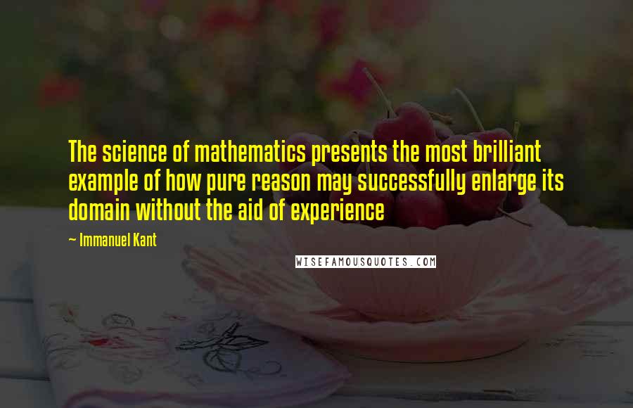 Immanuel Kant Quotes: The science of mathematics presents the most brilliant example of how pure reason may successfully enlarge its domain without the aid of experience