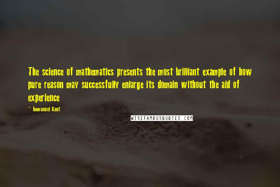 Immanuel Kant Quotes: The science of mathematics presents the most brilliant example of how pure reason may successfully enlarge its domain without the aid of experience