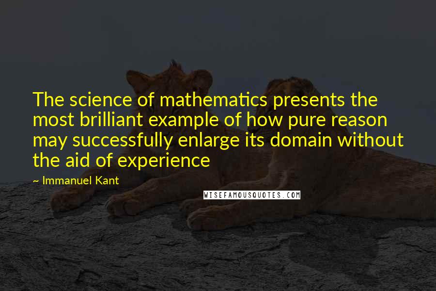 Immanuel Kant Quotes: The science of mathematics presents the most brilliant example of how pure reason may successfully enlarge its domain without the aid of experience